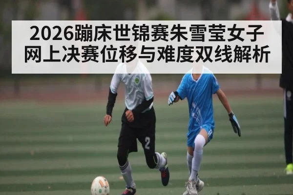 2026蹦床世锦赛朱雪莹女子网上决赛位移与难度双线解析