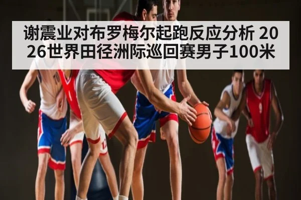 谢震业对布罗梅尔起跑反应分析 2026世界田径洲际巡回赛男子100米