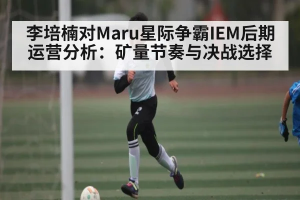李培楠对Maru星际争霸IEM后期运营分析:矿量节奏与决战选择